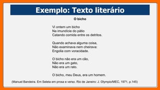 Exemplo: Texto literário
O bicho
Vi ontem um bicho
Na imundície do pátio
Catando comida entre os detritos.
Quando achava alguma coisa,
Não examinava nem cheirava:
Engolia com voracidade.
O bicho não era um cão,
Não era um gato,
Não era um rato.
O bicho, meu Deus, era um homem.
(Manuel Bandeira. Em Seleta em prosa e verso. Rio de Janeiro: J. Olympio/MEC, 1971, p.145)
 
