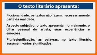 O texto literário apresenta:
O texto literário apresenta:
Ficcionalidade: os textos não fazem, necessariamente,
parte da realidade.
Aspecto subjetivo: o texto apresenta, normalmente, o
olhar pessoal do artista, suas experiências e
emoções.
Plurissignificação: as palavras, no texto literário,
assumem vários significados.
 
