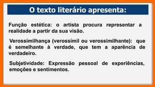 O texto literário apresenta:
O texto literário apresenta:
Função estética: o artista procura representar a
realidade a partir da sua visão.
Verossimilhança (verossímil ou verossimilhante): que
é semelhante à verdade, que tem a aparência de
verdadeiro.
Subjetividade: Expressão pessoal de experiências,
emoções e sentimentos.
 