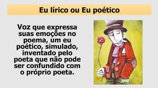 Voz que expressa
suas emoções no
poema, um eu
poético, simulado,
inventado pelo
poeta que não pode
ser confundido com
o próprio poeta.
Eu lírico ou Eu poético
 