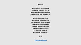 A porta
Eu sou feita de madeira
Madeira, matéria morta
Mas não há coisa no mundo
Mais viva do que uma porta.
Eu abro devagarinho
Pra passar o menininho
Eu abro bem com cuidado
Pra passar o namorado
Eu abro bem prazenteira
Pra passar a cozinheira
Eu abro de supetão
Pra passar o capitão.
[...]
Vinícius de Morais
 