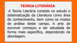 TEORIA LITERÁRIA
A Teoria Literária consiste no estudo e
sistematização da Literatura como área
do conhecimento, bem como os modos
de análise deste campo. A arte de
escrever começou a ser estudada de
forma mais específica, dependendo da
abordagem.
.
 