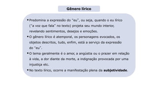 Predomina a expressão do “eu”, ou seja, quando o eu lírico
(“a voz que fala” no texto) projeta seu mundo interior,
revelando sentimentos, desejos e emoções.
O gênero lírico é atemporal, os personagens evocados, os
objetos descritos, tudo, enfim, está a serviço da expressão
do “eu”.
O tema geralmente é o amor, a angústia ou o prazer em relação
à vida, a dor diante da morte, a indignação provocada por uma
injustiça etc.
No texto lírico, ocorre a manifestação plena da subjetividade.
Gênero lírico
 