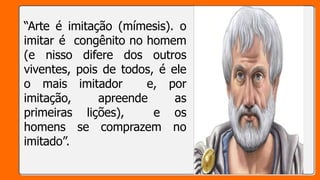 “Arte é imitação (mímesis). o
imitar é congênito no homem
(e nisso difere dos outros
viventes, pois de todos, é ele
o mais imitador e, por
imitação, apreende as
primeiras lições), e os
homens se comprazem no
imitado”.
 