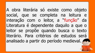 A obra literária só existe como objeto
social, que se completa na leitura e
interação com o leitor, a “função” da
Literatura é dependente daquilo a que o
leitor se propõe quando busca o texto
literário. Para critérios de estudos será
analisado a partir do período medieval.
 
