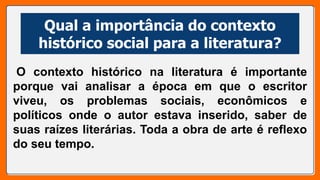 Qual a importância do contexto
histórico social para a literatura?
O contexto histórico na literatura é importante
porque vai analisar a época em que o escritor
viveu, os problemas sociais, econômicos e
políticos onde o autor estava inserido, saber de
suas raízes literárias. Toda a obra de arte é reflexo
do seu tempo.
 