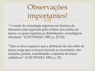 
“A noção da cronologia rigorosa em história da
literatura está superada pelo critério dos estilos de
época, os quais repelem as delimitações cronológicas
absolutas” (COUTINHO, 1983, p. 22-23);
“Não se deve esquecer que a definição de um estilo de
época exige que os traços formais se encontrem, não
isolados, porém, constituindo conjuntos de traços
estilísticos” (COUTINHO, 1983, p. 23).
Observações
importantes!
 