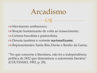 
 Movimento antibarroco;
 Reação lusitanizante de volta ao renascimento;
 Lirísmo bucolista e pastoralista;
 Denota também a vertente nacionalizante;
 Representantes: Santa Rita Durão e Basílio da Gama;
“No que concerne à literatura, não foi a independência
política de 1822 que determinou a autonomia literária”
(COUTINHO, 1983, p. 29).
Arcadismo
 