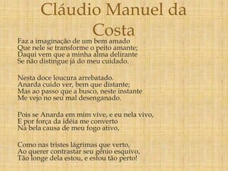 Faz a imaginação de um bem amado
Que nele se transforme o peito amante;
Daqui vem que a minha alma delirante
Se não distingue já do meu cuidado.
Nesta doce loucura arrebatado.
Anarda cuido ver, bem que distante;
Mas ao passo que a busco, neste instante
Me vejo no seu mal desenganado.
Pois se Anarda em mim vive, e eu nela vivo,
E por força da idéia me converto
Na bela causa de meu fogo ativo,
Como nas tristes lágrimas que verto,
Ao querer contrastar seu gênio esquivo,
Tão longe dela estou, e estou tão perto!
Cláudio Manuel da
Costa
 