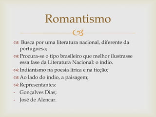 
 Busca por uma literatura nacional, diferente da
portuguesa;
 Procura-se o tipo brasileiro que melhor ilustrasse
essa fase da Literatura Nacional: o índio.
 Indianismo na poesia lírica e na ficção;
 Ao lado do índio, a paisagem;
 Representantes:
- Gonçalves Dias;
- José de Alencar.
Romantismo
 