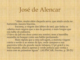 “Além, muito além daquela serra, que ainda azula no
horizonte, nasceu Iracema.
Iracema, a virgem dos lábios de mel, que tinha os
cabelos mais negros que a asa da graúna, e mais longos que
seu talhe de palmeira.
O favo da Jati era doce como seu sorriso; nem a baunilha
recendia no bosque como seu hálito perfumado.
Mais rápida que a ema selvagem, a morena virgem
corria o sertão e as matas do Ipu, onde campeava sua
guerreira tribo da grande nação tabajara. O pé grácil e nu,
mal roçando, alisava apenas a verde pelúcia que vestia a
terra com as primeiras águas”. (ALENCAR, Iracema, p. 20-21)
José de Alencar
 