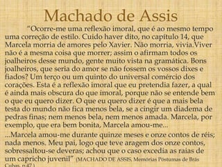 “Ocorre-me uma reflexão imoral, que é ao mesmo tempo
uma correção de estilo. Cuido haver dito, no capítulo 14, que
Marcela morria de amores pelo Xavier. Não morria, vivia.Viver
não é a mesma coisa que morrer; assim o afirmam todos os
joalheiros desse mundo, gente muito vista na gramática. Bons
joalheiros, que seria do amor se não fossem os vossos dixes e
fiados? Um terço ou um quinto do universal comércio dos
corações. Esta é a reflexão imoral que eu pretendia fazer, a qual
é ainda mais obscura do que imoral, porque não se entende bem
o que eu quero dizer. O que eu quero dizer é que a mais bela
testa do mundo não fica menos bela, se a cingir um diadema de
pedras finas; nem menos bela, nem menos amada. Marcela, por
exemplo, que era bem bonita, Marcela amou-me...
...Marcela amou-me durante quinze meses e onze contos de réis;
nada menos. Meu pai, logo que teve aragem dos onze contos,
sobressaltou-se deveras; achou que o caso excedia as raias de
um capricho juvenil” (MACHADO DE ASSIS, Memórias Póstumas de Brás
Machado de Assis
 