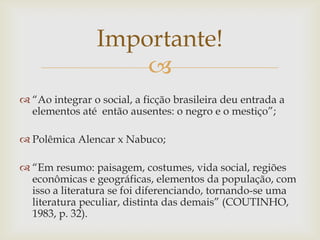 
 “Ao integrar o social, a ficção brasileira deu entrada a
elementos até então ausentes: o negro e o mestiço”;
 Polêmica Alencar x Nabuco;
 “Em resumo: paisagem, costumes, vida social, regiões
econômicas e geográficas, elementos da população, com
isso a literatura se foi diferenciando, tornando-se uma
literatura peculiar, distinta das demais” (COUTINHO,
1983, p. 32).
Importante!
 