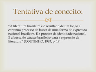 
“A literatura brasileira é o resultado de um longo e
contínuo processo de busca de uma forma de expressão
nacional brasileira. É a procura da identidade nacional.
É a busca do caráter brasileiro para a expressão da
literatura” (COUTINHO, 1983, p. 19).
Tentativa de conceito:
 