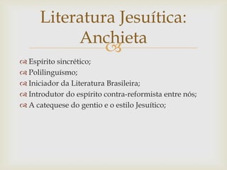 
 Espírito sincrético;
 Polilinguísmo;
 Iniciador da Literatura Brasileira;
 Introdutor do espírito contra-reformista entre nós;
 A catequese do gentio e o estilo Jesuítico;
Literatura Jesuítica:
Anchieta
 