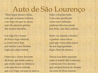 “Dois fogos trazia n’alma,
com que as brasas resfriou,
a no fogo em que se assou,
com tão gloriosa palma,
dos tiranos triunfou.
Um fogo foi o temor
do bravo fogo infernal,
e, como servo leal,
por honrar a seu Senhor,
fugiu da culpa mortal.
Outro foi o Amor fervente
de Jesus, que tanto amava,
que muito mais se abrasava
com esse fervor ardente
que co’o fogo, em que se assava,
Estes o fizeram forte.
Com estes purificado
como ouro refinado,
padeceu tão crua morte
por Jesus, seu doce amado.
Estes vos manda o Senhor
a ganhar vossa frieza,
para que vossa alma acesa
de seu fogo gastador,
fique cheio de pureza.
Deixai-vos deles queimar
como o mártir São Lourenço,
e sereis um vivo incenso
que sempre haveis de cheirar
na corte de Deus imenso. “
Auto de São Lourenço
 