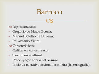 
 Representantes:
- Gregório de Matos Guerra;
- Manuel Botelho de Oliveira;
- Pe. Antônio Vieira.
 Características:
- Cultismo e conceptismo;
- Sincretismo cultural;
- Preocupação com o nativismo;
- Início da narrativa ficcional brasileira (historiografia).
Barroco
 