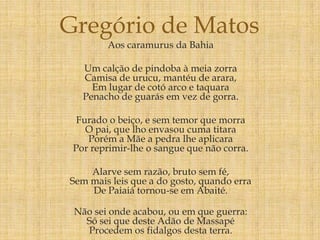 Aos caramurus da Bahia
Um calção de pindoba à meia zorra
Camisa de urucu, mantéu de arara,
Em lugar de cotó arco e taquara
Penacho de guarás em vez de gorra.
Furado o beiço, e sem temor que morra
O pai, que lho envasou cuma titara
Porém a Mãe a pedra lhe aplicara
Por reprimir-lhe o sangue que não corra.
Alarve sem razão, bruto sem fé,
Sem mais leis que a do gosto, quando erra
De Paiaiá tornou-se em Abaité.
Não sei onde acabou, ou em que guerra:
Só sei que deste Adão de Massapé
Procedem os fidalgos desta terra.
Gregório de Matos
 