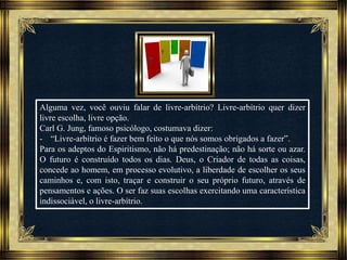 Música: Serenity-Ernesto Cortazar
Alguma vez, você ouviu falar de livre-arbítrio? Livre-arbítrio quer dizer
livre escolha, livre opção.
Carl G. Jung, famoso psicólogo, costumava dizer:
- “Livre-arbítrio é fazer bem feito o que nós somos obrigados a fazer”.
Para os adeptos do Espiritismo, não há predestinação; não há sorte ou azar.
O futuro é construído todos os dias. Deus, o Criador de todas as coisas,
concede ao homem, em processo evolutivo, a liberdade de escolher os seus
caminhos e, com isto, traçar e construir o seu próprio futuro, através de
pensamentos e ações. O ser faz suas escolhas exercitando uma característica
indissociável, o livre-arbítrio.
 
