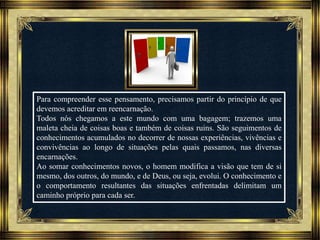 Música: Serenity-Ernesto Cortazar
Para compreender esse pensamento, precisamos partir do princípio de que
devemos acreditar em reencarnação.
Todos nós chegamos a este mundo com uma bagagem; trazemos uma
maleta cheia de coisas boas e também de coisas ruins. São seguimentos de
conhecimentos acumulados no decorrer de nossas experiências, vivências e
convivências ao longo de situações pelas quais passamos, nas diversas
encarnações.
Ao somar conhecimentos novos, o homem modifica a visão que tem de si
mesmo, dos outros, do mundo, e de Deus, ou seja, evolui. O conhecimento e
o comportamento resultantes das situações enfrentadas delimitam um
caminho próprio para cada ser.
 