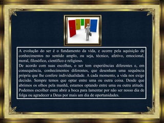 Música: Serenity-Ernesto Cortazar
A evolução do ser é o fundamento da vida, e ocorre pela aquisição de
conhecimentos no sentido amplo, ou seja, técnico, afetivo, emocional,
moral, filosófico, científico e religioso.
De acordo com suas escolhas, o ser tem experiências diferentes e, em
consequência, conhecimentos diferentes, que desenham uma sequência
própria que lhe confere individualidade. A cada momento, a vida nos exige
decisão. Sempre temos que optar entre uma ou outra coisa. Desde que
abrimos os olhos pela manhã, estamos optando entre uma ou outra atitude.
Podemos escolher entre abrir a boca para lamentar por não ser nosso dia de
folga ou agradecer a Deus por mais um dia de oportunidades.
 