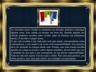 Música: Serenity-Ernesto Cortazar
Ao encontrar nosso vizinho ao entrarmos no elevador, podemos resmungar
alguma coisa, ficar calado ou desejar um bom dia. Quando alguém nos
ofende, podemos escolher entre revidar, calar ou oferecer um tratamento
oposto. A decisão é sempre nossa.
O que vale ressaltar é que toda ação terá uma reação correspondente como
consequência, e esta reação é de nossa total responsabilidade. Esse preceito
deve ser ensinado às crianças desde cedo. Porque, caso uma criança escolha
agredir um colega na escola e sofrer alguns arranhões, deverá saber que isso
é resultado da sua ação e, por conseguinte, de sua inteira responsabilidade.
Tudo na vida está sujeito à lei de causa e efeito. Para uma ação positiva, um
efeito positivo; para uma ação infeliz, um resultado correspondente.
 
