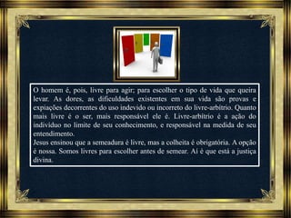 Música: Serenity-Ernesto Cortazar
O homem é, pois, livre para agir; para escolher o tipo de vida que queira
levar. As dores, as dificuldades existentes em sua vida são provas e
expiações decorrentes do uso indevido ou incorreto do livre-arbítrio. Quanto
mais livre é o ser, mais responsável ele é. Livre-arbítrio é a ação do
indivíduo no limite de seu conhecimento, e responsável na medida de seu
entendimento.
Jesus ensinou que a semeadura é livre, mas a colheita é obrigatória. A opção
é nossa. Somos livres para escolher antes de semear. Aí é que está a justiça
divina.
 