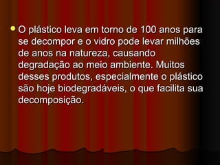  O plástico leva em torno de 100 anos para

se decompor e o vidro pode levar milhões
de anos na natureza, causando
degradação ao meio ambiente. Muitos
desses produtos, especialmente o plástico
são hoje biodegradáveis, o que facilita sua
decomposição.

 
