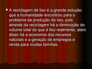  A reciclagem de lixo é a grande solução

que a humanidade encontrou para o
problema da produção do lixo, pois
através da reciclagem há a diminuição do
volume total do que é lixo realmente, além
disso há a economia dos recursos
naturais e a geração de empregos e
renda para muitas famílias.

 