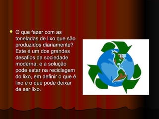 

O que fazer com as
toneladas de lixo que são
produzidos diariamente?
Este é um dos grandes
desafios da sociedade
moderna, e a solução
pode estar na reciclagem
do lixo, em definir o que é
lixo e o que pode deixar
de ser lixo.

 