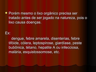  Porém mesmo o lixo orgânico precisa ser

tratado antes de ser jogado na natureza, pois o
lixo causa doenças.

Ex:
dengue, febre amarela, disenterias, febre
tifóide, cólera, leptospirose, giardíase, peste
bubônica, tétano, hepatite A ou infecciosa,
malária, esquistossomose, etc.

 