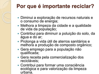 Por que é importante reciclar?
 Diminui a exploração de recursos naturais e
o consumo de energia;
 Melhora a limpeza da cidade e a qualidade
de vida da população;
 Contribui para diminuir a poluição do solo, da
água e do ar;
 Prolonga a vida útil de aterros sanitários e
melhora a produção de composto orgânico;
 Gera emprego para a população não
qualificada;
 Gera receita pela comercialização dos
recicláveis;
 Contribui para formar uma consciência
ecológica e para valorização da limpeza
urbana.
 