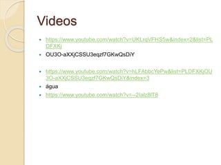Videos
 https://www.youtube.com/watch?v=UKLrqVFHS5w&index=2&list=PL
DFXKj
 OU3O-aXXjCSSU3eqzf7GKwQsDiY
 https://www.youtube.com/watch?v=hLFAbbcYePw&list=PLDFXKjOU
3O-aXXjCSSU3eqzf7GKwQsDiY&index=3
 água
 https://www.youtube.com/watch?v=--2Ialz8lT8
 