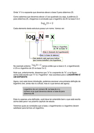 Onde "x" é o expoente que devemos elevar a base 5 para obtermos 25.

Como sabemos que devemos elevar o 5 ao quadrado (ou seja, à potência 2)
para obtermos 25, chegamos à conclusão que o logaritmo de 25 na base 5 é 2:




Cada elemento desta estrutura possui um nome. Vamos ver:




No exemplo anterior,            , temos então que a base é 5, o logaritmando
é 25 e o logaritmo de 25 na base 5 é 2.

Note que, anteriormente, dissemos que "x" é o expoente de "b", e na figura
acima está escrito que "x" é o "logaritmo". Isso acontece pois o LOGARITMO É
UM EXPOENTE.

Agora, com esta breve introdução, podemos escrever uma primeira definção de
logaritmo (hei, ainda não é a oficial, mas é o que temos até agora):


           Logaritmo de um número N, na base b, é o
           número x ao qual devemos elevar a base b para
           obtermos N.


Esta é a apenas uma definição, você deve ter entendido bem o que está escrito
acima dela para ir ao próximo capítulo de estudo.

Veremos quais as condições que a base, o logaritmando e o logaritmo devem
satisfazer para termos um logaritmo.
 