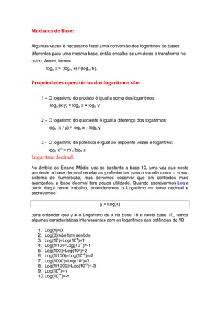 Mudança de Base:

Algumas vezes é necessário fazer uma conversão dos logaritmos de bases
diferentes para uma mesma base, então encolhe-se um deles e transforma no
outro. Assim, temos:
       logb x = (logm x) / (logm b).


Propriedades operatórias dos logaritmos são:

    1 – O logaritmo do produto é igual a soma dos logaritmos:
         logb (x.y) = logb x + logb y


    2 – O logaritmo do quociente é igual a diferença dos logaritmos:
        logb (x / y) = logb x – logb y


    3 – O logaritmo da potencia é igual ao expoente vezes o logaritmo:
        logb xm = m . logb x
Logaritmo decimal:

No âmbito do Ensino Médio, usa-se bastante a base 10, uma vez que neste
ambiente a base decimal recebe as preferências para o trabalho com o nosso
sistema de numeração, mas devemos observar que em contextos mais
avançados, a base decimal tem pouca utilidade. Quando escrevermos Log a
partir daqui neste trabalho, entenderemos o Logaritmo na base decimal e
escrevemos:

                                        y = Log(x)

para entender que y é o Logaritmo de x na base 10 e nesta base 10, temos
algumas características interessantes com os logaritmos das potências de 10

   1. Log(1)=0
   2. Log(0) não tem sentido
   3. Log(10)=Log(101)=1
   4. Log(1/10)=Log(10-1)=-1
   5. Log(100)=Log(10²)=2
   6. Log(1/100)=Log(10-2)=-2
   7. Log(1000)=Log(10³)=3
   8. Log(1/1000)=Log(10-3)=-3
   9. Log(10n)=n
   10. Log(10-n)=-n
 