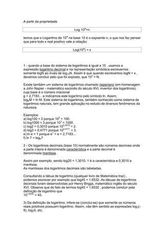 A partir da propriedade

                                   Log 10n=n

temos que o Logaritmo de 10n na base 10 é o expoente n, o que nos faz pensar
que para todo x real positivo vale a relação:

                                  Log(10x) = x



1 - quando a base do sistema de logaritmos é igual a 10 , usamos a
expressão logaritmo decimal e na representação simbólica escrevemos
somente logN ao invés de log10N. Assim é que quando escrevemos logN = x ,
devemos concluir pelo que foi exposto, que 10x = N.

Existe também um sistema de logaritmos chamado neperiano (em homenagem
a John Napier - matemático escocês do século XVI, inventor dos logaritmos),
cuja base é o número irracional
e = 2,7183... e indicamos este logaritmo pelo símbolo ln. Assim,
logeM = ln M. Este sistema de logaritmos, também conhecido como sistema de
logaritmos naturais, tem grande aplicação no estudo de diversos fenômenos da
natureza.

Exemplos:
a) log100 = 2 porque 102 = 100.
b) log1000 = 3 porque 103 = 1000.
c) log2 = 0,3010 porque 100,3010 = 2.
d) log3 = 0,4771 porque 100,4771 = 3.
e) ln e = 1 porque e1 = e = 2,7183...
f) ln 7 = loge7

2 - Os logaritmos decimais (base 10) normalmente são números decimais onde
a parte inteira é denominada característica e a parte decimal é
denominada mantissa .

Assim por exemplo, sendo log20 = 1,3010, 1 é a característica e 0,3010 a
mantissa.
As mantissas dos logaritmos decimais são tabeladas.

Consultando a tábua de logaritmo (qualquer livro de Matemática traz) ,
podemos escrever por exemplo que log45 = 1,6532. As tábuas de logaritmos
decimais foram desenvolvidas por Henry Briggs, matemático inglês do século
XVI. Observe que do fato de termos log45 = 1,6532 , podemos concluir pela
definição de logaritmo que
101,6532 = 45.

3) Da definição de logaritmo, infere-se (conclui-se) que somente os números
reais positivos possuem logaritmo. Assim, não têm sentido as expressões log3(-
9), log20, etc.
 