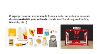 • O logotipo deve ser elaborado de forma a poder ser aplicado nos mais
diversos materiais promocionais (stands, merchandising, multimédia,
televisão, etc…)
 
