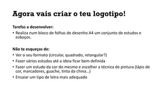 Agora vais criar o teu logotipo!
Tarefas a desenvolver:
• Realiza num bloco de folhas de desenho A4 um conjunto de estudos e
esboços.
Não te esqueças de:
• Ver o seu formato (circular, quadrado, retangular?)
• Fazer vários estudos até a ideia ficar bem definida
• Fazer um estudo da cor do mesmo e escolher a técnica de pintura (lápis de
cor, marcadores, guache, tinta da china…)
• Ensaiar um tipo de letra mais adequado
 