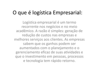 O que é logística Empresarial:
Logística empresarial é um termo
recorrente nos negócios e no meio
acadêmico. A razão é simples: geração de
redução de custos nas empresas e
melhores serviços aos clientes. As empresas
sabem que os ganhos podem ser
aumentados com o planejamento e o
gerenciamento eficaz de suas atividades e
que o investimento em pessoas, processos
e tecnologia tem rápido retorno.
 