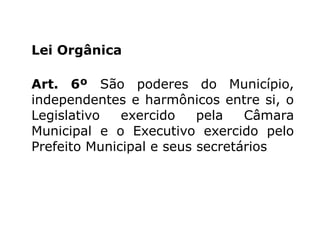 Lei Orgânica
Art. 6º São poderes do Município,
independentes e harmônicos entre si, o
Legislativo
exercido
pela
Câmara
Municipal e o Executivo exercido pelo
Prefeito Municipal e seus secretários

 