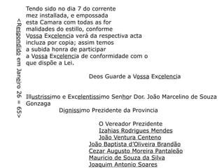 <Respondido em Janeiro 26 = 65>

Tendo sido no dia 7 do corrente
mez installada, e empossada
esta Camara com todas as for
malidades do estillo, conforme
Vossa Excelencia verá da respectiva acta
incluza por copia; assim temos
a subida honra de participar
a Vossa Excelencia de conformidade com o
que dispõe a Lei.
Deos Guarde a Vossa Excelencia
Illustrissimo e Excelentissimo Senhor Dor. João Marcelino de Souza
Gonzaga
Dignissimo Prezidente da Provincia
O Vereador Prezidente
Izahias Rodrigues Mendes
João Ventura Centeno
João Baptista d’Oliveira Brandão
Cezar Augusto Moreira Pantaleão
Mauricio de Souza da Silva
Joaquim Antonio Soares

 