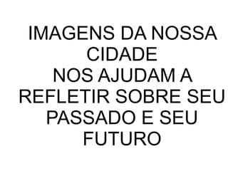 IMAGENS DA NOSSA
CIDADE
NOS AJUDAM A
REFLETIR SOBRE SEU
PASSADO E SEU
FUTURO

 