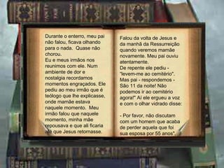 Durante o enterro, meu pai    Falou da volta de Jesus e
não falou, ficava olhando     da manhã da Ressurreição
para o nada. Quase não        quando veremos mamãe
chorou.                       novamente. Meu pai ouviu
Eu e meus irmãos nos          atentamente.
reunimos com ele. Num         De repente ele pediu -
ambiente de dor e             “levem-me ao cemitério".
nostalgia recordamos          Mas pai - respondemos -
momentos engraçados. Ele      São 11 da noite! Não
pediu ao meu irmão que é      podemos ir ao cemitério
teólogo que lhe explicasse,   agora!" Aí ele ergueu a voz
onde mamãe estava             e com o olhar vidrado disse:
naquele momento. Meu
irmão falou que naquele       - Por favor, não discutam
momento, minha mãe            com um homem que acaba
repousava e que ali ficaria   de perder aquela que foi
até que Jesus retornasse.     sua esposa por 55 anos".
 