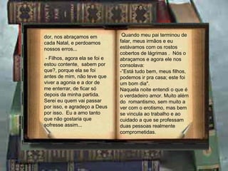 dor, nos abraçamos em            Quando meu pai terminou de
cada Natal, e perdoamos         falar, meus irmãos e eu
nossos erros...                 estávamos com os rostos
                                cobertos de lágrimas . Nós o
 - Filhos, agora ela se foi e   abraçamos e agora ele nos
estou contente, sabem por       consolava:
que?, porque ela se foi         -”Está tudo bem, meus filhos,
antes de mim, não teve que      podemos ir pra casa; este foi
viver a agonia e a dor de       um bom dia".
me enterrar, de ficar só        Naquela noite entendi o que é
depois da minha partida.        o verdadeiro amor. Muito além
Serei eu quem vai passar        do romantismo, sem muito a
por isso, e agradeço a Deus     ver com o erotismo, mas bem
por isso. Eu a amo tanto        se vincula ao trabalho e ao
que não gostaria que            cuidado a que se professam
sofresse assim...               duas pessoas realmente
                                comprometidas.
 