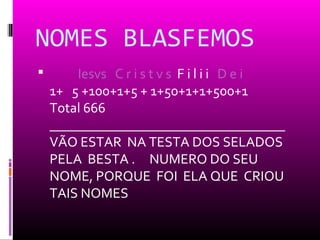 NOMES BLASFEMOS
       Iesvs C r i s t v s F i l i i D e i
    1+ 5 +100+1+5 + 1+50+1+1+500+1
    Total 666
    __________________________________
    VÃO ESTAR NA TESTA DOS SELADOS
    PELA BESTA . NUMERO DO SEU
    NOME, PORQUE FOI ELA QUE CRIOU
    TAIS NOMES
 