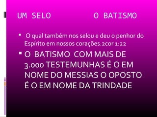 UM SELO                    O BATISMO

 O qual também nos selou e deu o penhor do
  Espírito em nossos corações.2cor 1:22
 O BATISMO COM MAIS DE
  3.000 TESTEMUNHAS É O EM
  NOME DO MESSIAS O OPOSTO
  É O EM NOME DA TRINDADE
 