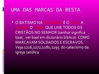 UMA DAS MARCAS DA BESTA

 O BATISMO NA TRINDADE É O SELO A
 MARCA O SINAL QUE UNE TODOS OS
 CRISTÃOS NO SENHOR (senhor significa
 baal, .ver baal em dicionário bíblico) COMO
 MARCAVAM SOLDADOS E ESCRAVOS.
 Veja:1216,1272,1280,1295 do catecismo da
 igreja católica
 