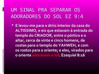 UM SINAL PRA SEPARAR OS
ADORADORES DO SOL EZ 9:4
 E levou-me para o átrio interior da casa do
  ALTISSIMO, e eis que estavam à entrada do
  templo do CRIADOR, entre o pórtico e o
  altar, cerca de vinte e cinco homens, de
  costas para o templo do YAHWEH, e com
  os rostos para o oriente; e eles, virados para
  o oriente adoravam o sol. Ezequiel 8:16
 
