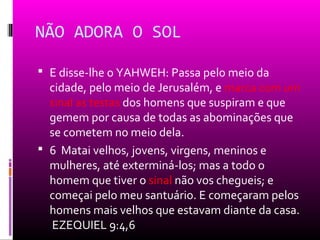 NÃO ADORA O SOL

 E disse-lhe o YAHWEH: Passa pelo meio da
  cidade, pelo meio de Jerusalém, e marca com um
  sinal as testas dos homens que suspiram e que
  gemem por causa de todas as abominações que
  se cometem no meio dela.
 6 Matai velhos, jovens, virgens, meninos e
  mulheres, até exterminá-los; mas a todo o
  homem que tiver o sinal não vos chegueis; e
  começai pelo meu santuário. E começaram pelos
  homens mais velhos que estavam diante da casa.
  EZEQUIEL 9:4,6
 