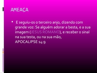 AMEAÇA

 E seguiu-os o terceiro anjo, dizendo com
  grande voz: Se alguém adorar a besta, e a sua
  imagem (JESUS ROMANO), e receber o sinal
  na sua testa, ou na sua mão,
  APOCALIPSE 14:9
 